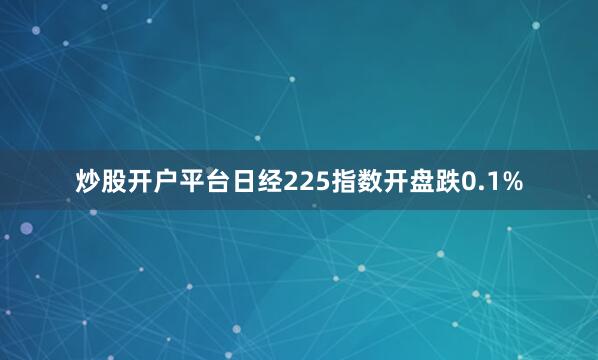 炒股开户平台日经225指数开盘跌0.1%