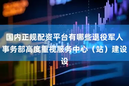 国内正规配资平台有哪些退役军人事务部高度重视服务中心（站）建设