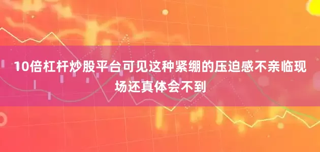 10倍杠杆炒股平台可见这种紧绷的压迫感不亲临现场还真体会不到