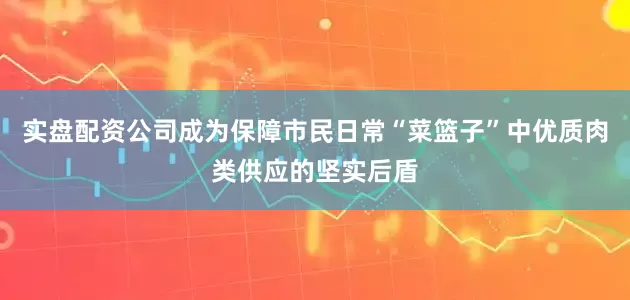 实盘配资公司成为保障市民日常“菜篮子”中优质肉类供应的坚实后盾