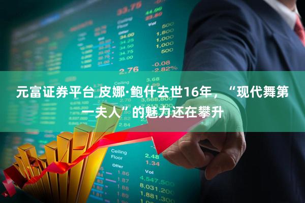 元富证券平台 皮娜·鲍什去世16年，“现代舞第一夫人”的魅力还在攀升