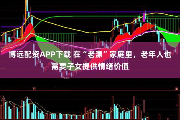 博远配资APP下载 在“老漂”家庭里，老年人也需要子女提供情绪价值