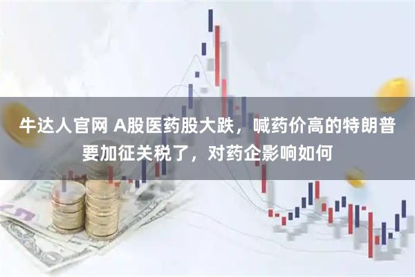 牛达人官网 A股医药股大跌，喊药价高的特朗普要加征关税了，对药企影响如何