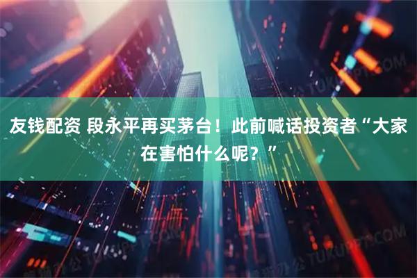 友钱配资 段永平再买茅台！此前喊话投资者“大家在害怕什么呢？”
