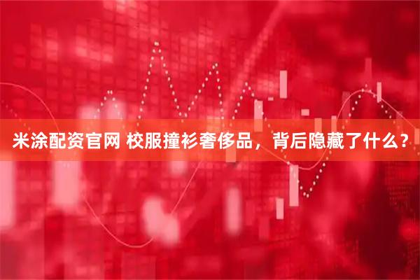 米涂配资官网 校服撞衫奢侈品，背后隐藏了什么？