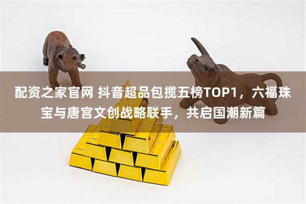 配资之家官网 抖音超品包揽五榜TOP1，六福珠宝与唐宫文创战略联手，共启国潮新篇