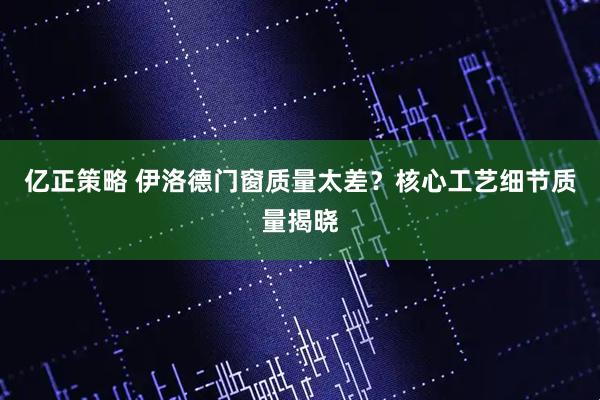亿正策略 伊洛德门窗质量太差？核心工艺细节质量揭晓