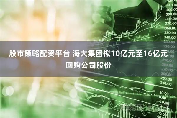 股市策略配资平台 海大集团拟10亿元至16亿元回购公司股份