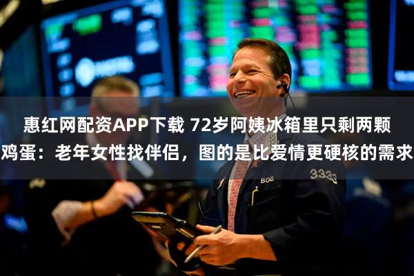 惠红网配资APP下载 72岁阿姨冰箱里只剩两颗鸡蛋：老年女性找伴侣，图的是比爱情更硬核的需求