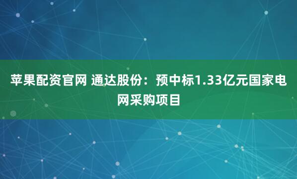 苹果配资官网 通达股份：预中标1.33亿元国家电网采购项目