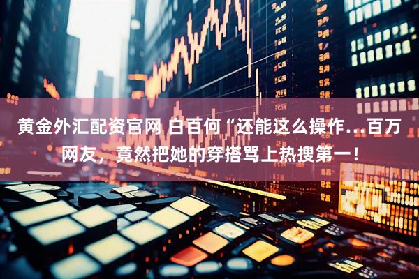 黄金外汇配资官网 白百何“还能这么操作…百万网友，竟然把她的穿搭骂上热搜第一！