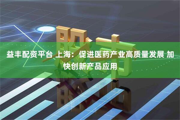 益丰配资平台 上海：促进医药产业高质量发展 加快创新产品应用