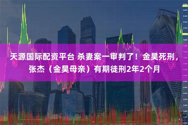 天源国际配资平台 杀妻案一审判了！金昊死刑，张杰（金昊母亲）有期徒刑2年2个月