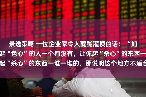 景逸策略 一位企业家令人醍醐灌顶的话： “如果你上班的地方，让你起“色心”的人一个都没有，让你起“杀心”的东西一堆一堆的，那说明这个地方不适合你。“