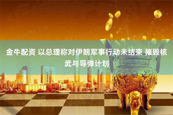 金牛配资 以总理称对伊朗军事行动未结束 摧毁核武与导弹计划