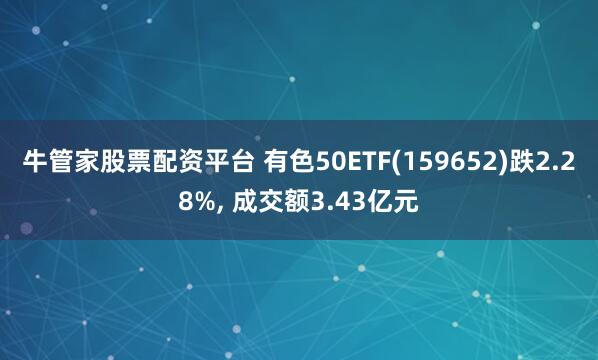 牛管家股票配资平台 有色50ETF(159652)跌2.28%, 成交额3.43亿元
