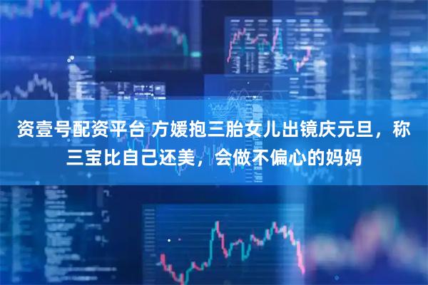 资壹号配资平台 方媛抱三胎女儿出镜庆元旦，称三宝比自己还美，会做不偏心的妈妈