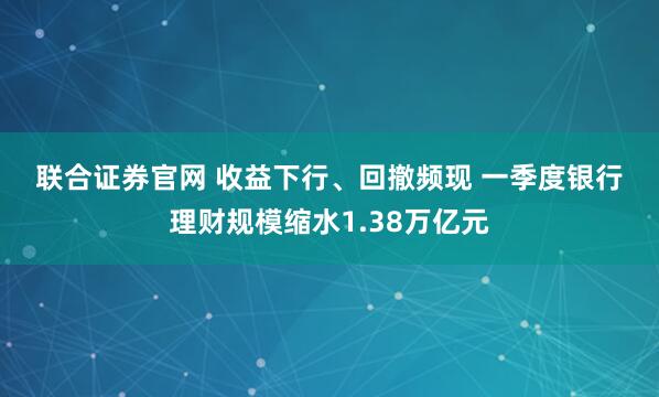 联合证券官网 收益下行、回撤频现 一季度银行理财规模缩水1.38万亿元