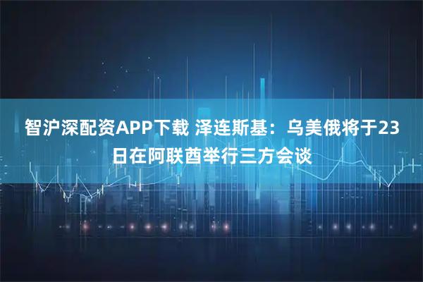 智沪深配资APP下载 泽连斯基：乌美俄将于23日在阿联酋举行三方会谈