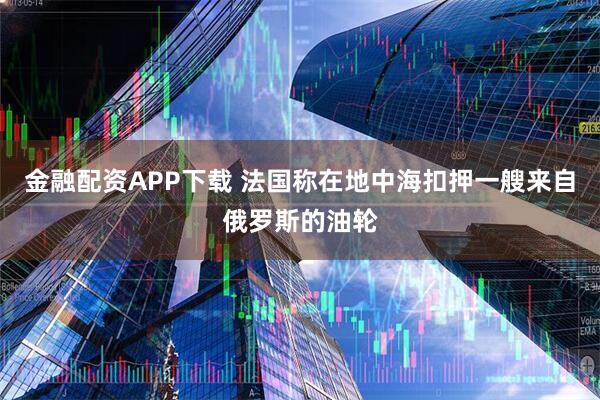 金融配资APP下载 法国称在地中海扣押一艘来自俄罗斯的油轮