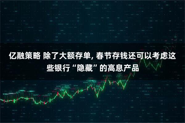 亿融策略 除了大额存单, 春节存钱还可以考虑这些银行“隐藏”的高息产品