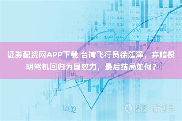 证券配资网APP下载 台湾飞行员徐廷泽，弃暗投明驾机回归为国效力，最后结局如何？