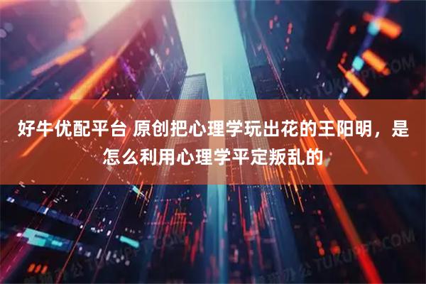 好牛优配平台 原创把心理学玩出花的王阳明，是怎么利用心理学平定叛乱的