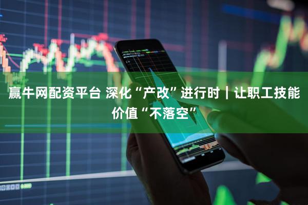 赢牛网配资平台 深化“产改”进行时｜让职工技能价值“不落空”