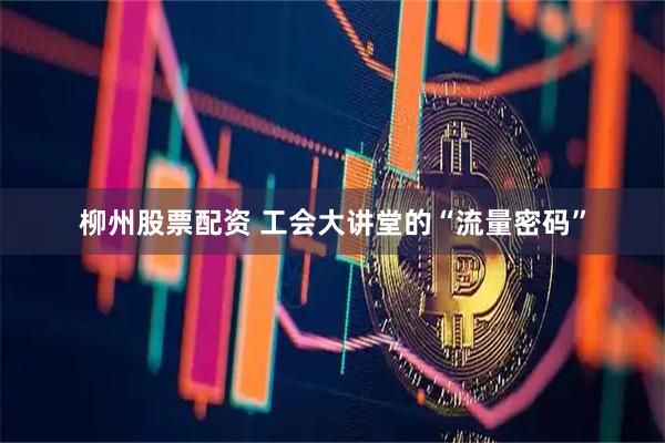 柳州股票配资 工会大讲堂的“流量密码”